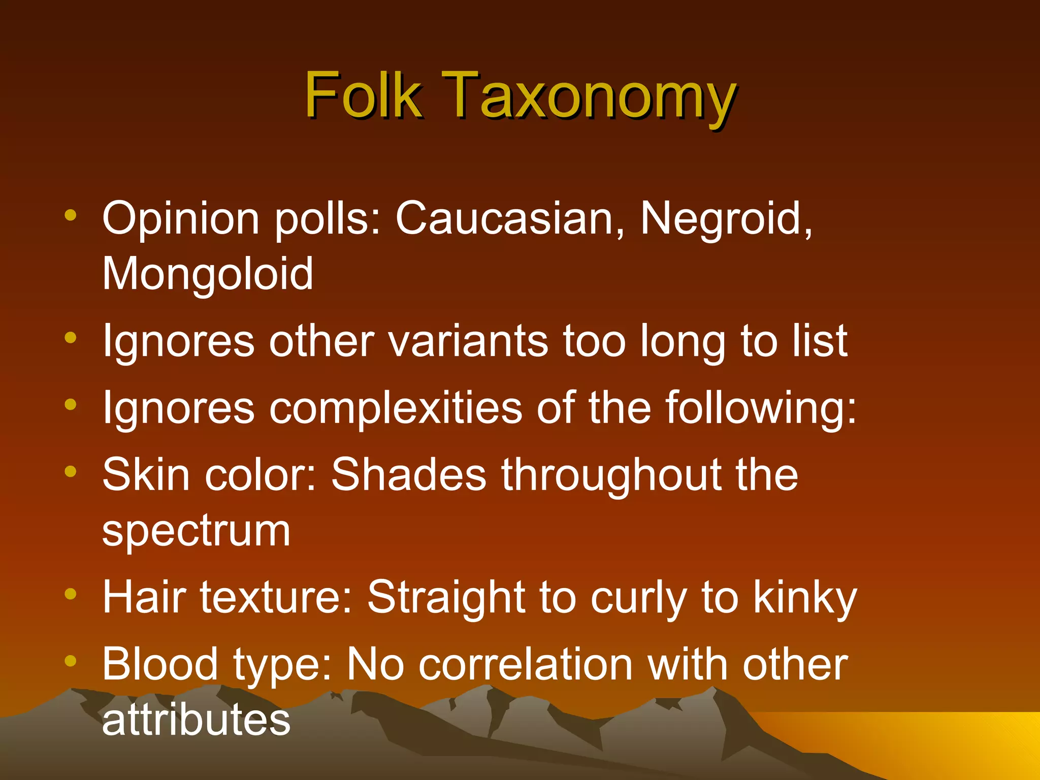 Folk Taxonomy Opinion polls: Caucasian, Negroid, Mongoloid Ignores other variants too long to list Ignores complexities of the following: Skin color: Shades throughout the spectrum Hair texture: Straight to curly to kinky Blood type: No correlation with other attributes 