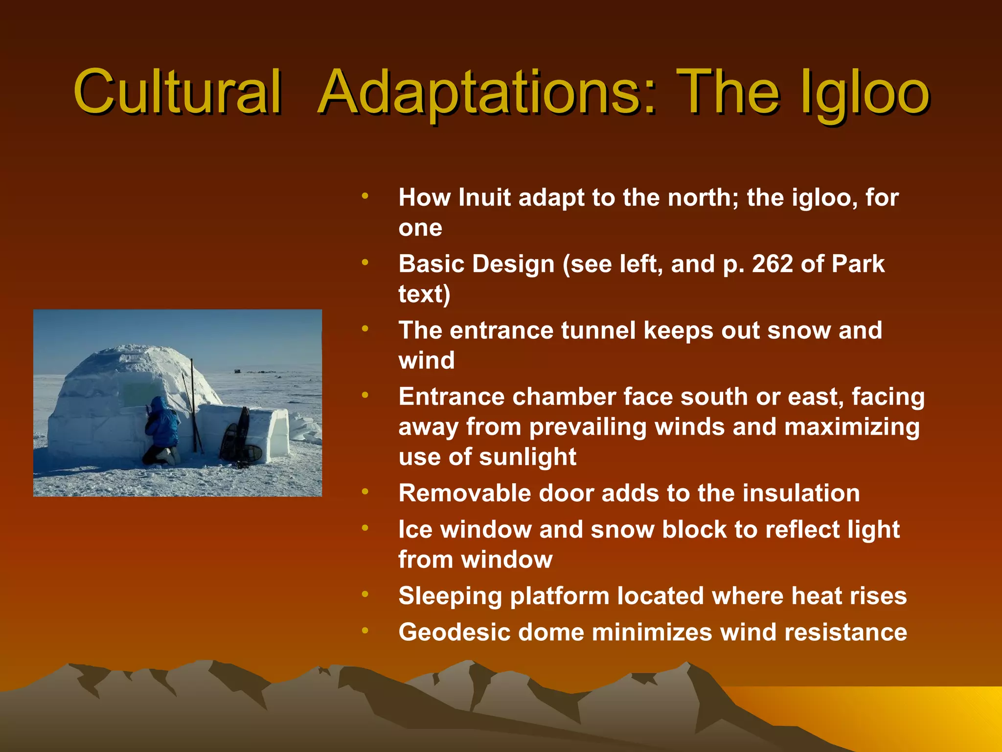 Cultural  Adaptations: The Igloo How Inuit adapt to the north; the igloo, for one Basic Design (see left, and p. 262 of Park text) The entrance tunnel keeps out snow and wind Entrance chamber face south or east, facing away from prevailing winds and maximizing use of sunlight Removable door adds to the insulation Ice window and snow block to reflect light from window Sleeping platform located where heat rises Geodesic dome minimizes wind resistance 