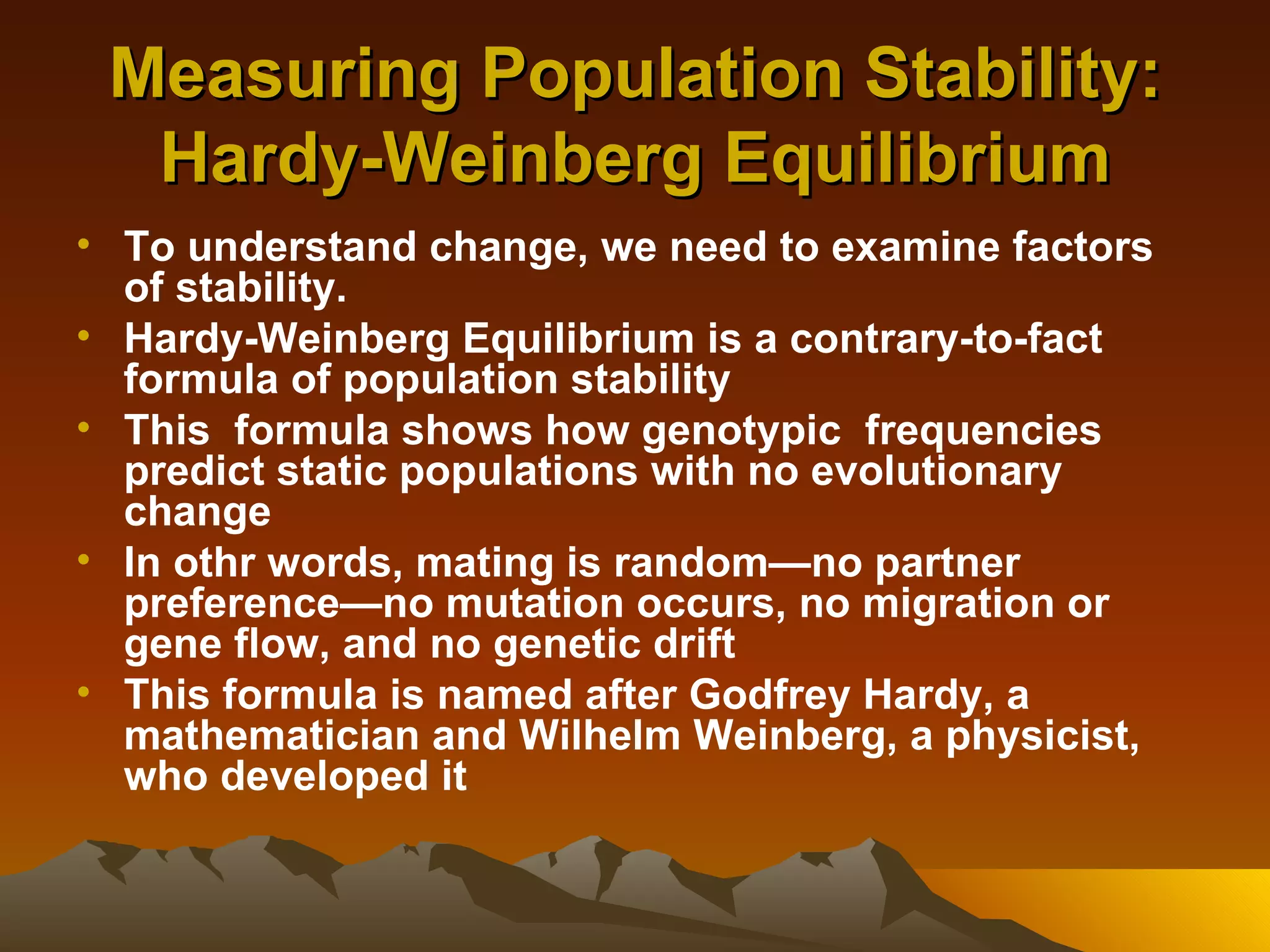 Measuring Population Stability: Hardy-Weinberg Equilibrium To understand change, we need to examine factors of stability. Hardy-Weinberg Equilibrium is a contrary-to-fact formula of population stability This  formula shows how genotypic  frequencies predict static populations with no evolutionary change In othr words, mating is random—no partner preference—no mutation occurs, no migration or gene flow, and no genetic drift This formula is named after Godfrey Hardy, a mathematician and Wilhelm Weinberg, a physicist, who developed it 