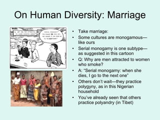 On Human Diversity: Marriage Take marriage: Some cultures are monogamous—like ours Serial monogamy is one subtype—as suggested in this cartoon Q: Why are men attracted to women who smoke? A: “Serial monogamy: when she dies, I go to the next one” Others don’t wait—they practice polygyny, as in this Nigerian household You’ve already seen that others practice polyandry (in Tibet) 