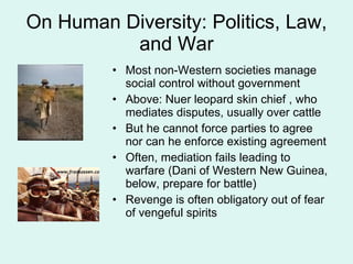 On Human Diversity: Politics, Law, and War Most non-Western societies manage social control without government Above: Nuer leopard skin chief , who mediates disputes, usually over cattle But he cannot force parties to agree nor can he enforce existing agreement Often, mediation fails leading to warfare (Dani of Western New Guinea, below, prepare for battle) Revenge is often obligatory out of fear of vengeful spirits 