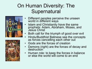 On Human Diversity: The Supernatural Different peoples perceive the unseen world in different ways Islam and Christianity have the same prophets: Adam, Abraham, Moses, and Jesus Christ Both call for the triumph of good over evil Hindu/Buddhist Balinese see the concepts as forces cancelling each other out Gods are the forces of creation Demons (right) are the forces of decay and destruction Human role: to keep the forces in balance or else the world will come to an end 