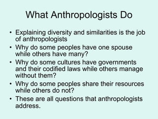 What Anthropologists Do Explaining diversity and similarities is the job of anthropologists Why do some peoples have one spouse while others have many? Why do some cultures have governments and their codified laws while others manage without them? Why do some peoples share their resources while others do not? These are all questions that anthropologists address .  