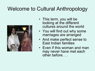 Welcome to Cultural Anthropology This term, you will be looking at the different cultures around the world You will find out why some marriages are arranged And make perfect sense to East Indian families Even if this woman and man may never have met each other before. . . 