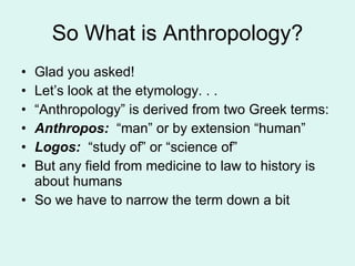 So What is Anthropology? Glad you asked! Let’s look at the etymology. . . “ Anthropology” is derived from two Greek terms: Anthropos:  “man” or by extension “human” Logos:  “study of” or “science of” But any field from medicine to law to history is about humans So we have to narrow the term down a bit 