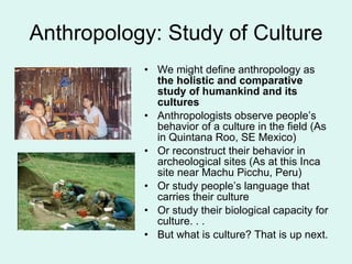 Anthropology: Study of Culture We might define anthropology as  the holistic and comparative study of humankind and its cultures Anthropologists observe people’s behavior of a culture in the field (As in Quintana Roo, SE Mexico) Or reconstruct their behavior in archeological sites (As at this Inca site near Machu Picchu, Peru) Or study people’s language that carries their culture  Or study their biological capacity for culture. . .  But what is culture? That is up next. 