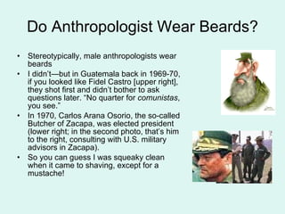 Do Anthropologist Wear Beards? Stereotypically, male anthropologists wear beards  I didn’t—but in Guatemala back in 1969-70, if you looked like Fidel Castro [upper right], they shot first and didn’t bother to ask questions later. “No quarter for  comunistas , you see.” In 1970, Carlos Arana Osorio, the so-called Butcher of Zacapa, was elected president (lower right; in the second photo, that’s him to the right, consulting with U.S. military advisors in Zacapa). So you can guess I was squeaky clean when it came to shaving, except for a mustache! 