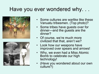Have you ever wondered why. . . Some cultures are warlike like these Vanuatu tribesmen. (Top photo)? Some tribes have guests over for dinner—and the guests are the dinner? Of course, we’re much more civilized that that, aren’t we? Look how our weapons have improved over spears and arrows! Why, we even had a Miss Atomic Bomb to celebrate our high technology! (Have you wondered about our own culture?) 