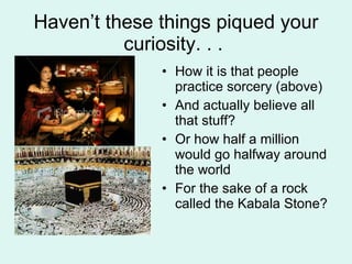 Haven’t these things piqued your curiosity. . .  How it is that people practice sorcery (above) And actually believe all that stuff? Or how half a million would go halfway around the world For the sake of a rock called the Kabala Stone? 