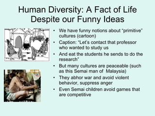 Human Diversity: A Fact of Life Despite our Funny Ideas We have funny notions about “primitive” cultures (cartoon) Caption: “Let’s contact that professor who wanted to study us And eat the students he sends to do the research” But many cultures are peaceable (such as this Semai man of  Malaysia)  They abhor war and avoid violent behavior, suppress anger Even Semai children avoid games that are competitive 