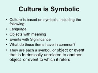 Culture is Symbolic Culture is based on symbols, including the following: Language Objects with meaning Events with Significance What do these items have in common? They are each a symbol, or o bject or event that is Intrinsically unrelated to another object  or event to which it refers 