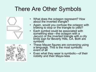 There Are Other Symbols What does the octagon represent? How about the inverted triangle? Again, would you confuse the octagon with braking to stop or the triangle to yield? Each symbol could be associated with something else—the octagon with a Jacuzzi or the inverted triangle with a city limits sign for Beverly Hills, CA. Both are symbols These Mayan figures are conversing using a language. This is the most symbolic event of all Even what they wear is symbolic—of their nobility and their Maya-ness 