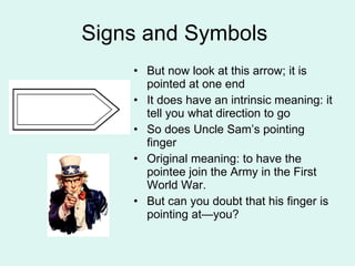 Signs and Symbols  But now look at this arrow; it is pointed at one end It does have an intrinsic meaning: it tell you what direction to go  So does Uncle Sam’s pointing finger Original meaning: to have the pointee join the Army in the First World War. But can you doubt that his finger is pointing at—you? 