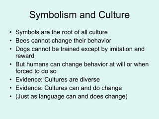 Symbolism and Culture Symbols are the root of all culture Bees cannot change their behavior Dogs cannot be trained except by imitation and reward But humans can change behavior at will or when forced to do so Evidence: Cultures are diverse Evidence: Cultures can and do change (Just as language can and does change) 