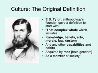 Culture: The Original Definition  E.B. Tylor , anthropology’s founder, gave a definition to start with:  “ That complex whole  which includes Knowledge, beliefs, arts, morals, law, custom And any other  capabilities and habits Acquired by  man  [both genders] As a member of society” 