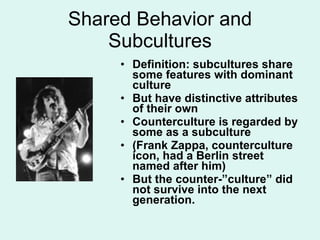 Shared Behavior and Subcultures Definition: subcultures share some features with dominant culture But have distinctive attributes of their own Counterculture is regarded by some as a subculture (Frank Zappa, counterculture icon, had a Berlin street named after him) But the counter-”culture” did not survive into the next generation. 