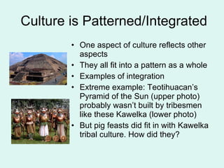 Culture is Patterned/Integrated One aspect of culture reflects other aspects They all fit into a pattern as a whole Examples of integration Extreme example: Teotihuacan’s Pyramid of the Sun (upper photo) probably wasn’t built by tribesmen like these Kawelka (lower photo) But pig feasts did fit in with Kawelka tribal culture. How did they? 