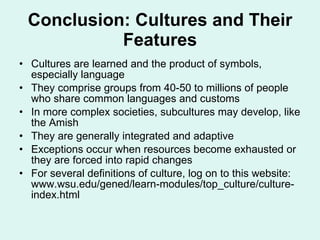 Conclusion: Cultures and Their Features Cultures are learned and the product of symbols, especially language They comprise groups from 40-50 to millions of people who share common languages and customs In more complex societies, subcultures may develop, like the Amish They are generally integrated and adaptive Exceptions occur when resources become exhausted or they are forced into rapid changes For several definitions of culture, log on to this website: www.wsu.edu/gened/learn-modules/top_culture/culture-index.html  