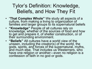 Tylor’s Definition: Knowledge, Beliefs, and How They Fit “ That Complex Whole”  We study all aspects of a culture, from making a living to organization of families and larger groups to its supernatural beliefs “ Knowledge”  People of all cultures rely on knowledge, whether of the sources of food and how to get and prepare it, of shelter construction, or of their surrounding environment. “ Beliefs”  All cultures have a world view of the unseen, including the creator(s) of the world, the gods, spirits, and forces of the supernatural, myths, and much else. That includes us Westerners, who have one religion or another—even no religion is a confession of faith in no god or gods. 