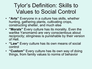 Tylor’s Definition: Skills to Values to Social Control “ Arts”  Everyone in a culture has skills, whether hunting, gathering plants, cultivating crops, constructing shelter, and much else “ Morals”  Every culture has its morality. Even the warlike Yanomamö are very conscientious about reciprocity; stinginess is punishable by their version of Hell. “ Law”  Every culture has its own means of social control “ Custom”  Every culture has its own way of doing things, from family values to norms of behavior 
