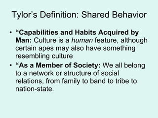 Tylor’s Definition: Shared Behavior “ Capabilities and Habits Acquired by Man:  Culture is a  human  feature, although certain apes may also have something resembling culture “ As a Member of Society:  We all belong to a network or structure of social relations, from family to band to tribe to nation-state .  