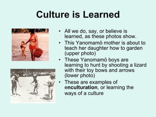 Culture is Learned All we do, say, or believe is learned, as these photos show. This Yanomamö mother is about to teach her daughter how to garden (upper photo) These Yanomamö boys are learning to hunt by shooting a lizard with their toy bows and arrows (lower photo) These are examples of e nculturation , or learning the ways of a culture   