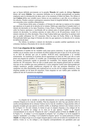 Introducción al manejo del SPSS 12.0


que se hayan definido previamente en la pestaña Moneda del cuadro de diálogo Opciones
dentro del menú Edición. Los caracteres definidos en la moneda personalizada no pueden
emplearse para la introducción de datos, pero sí los mostrará el Editor de Datos. Por último el
tipo Cadena define una variable cuyos valores no son numéricos y, por ello, no se utilizan en
los cálculos. Pueden contener cualesquiera caracteres hasta la longitud definida. Estas variables
son conocidas como variables alfanuméricas.
        Como hemos dicho antes, el tamaño y el formato de cada tipo se expresa en los campos
que aparecen en la parte de la derecha de la ventana. Habrá que especificar el tamaño total y el
número de decimales en los tipos Numérico, Coma, Punto y Notación Científica, colocándose
sobre los huecos oportunos y escribiendo ahí un número para el tamaño global y otro para el
número de decimales. La anchura máxima en todos ellos es de 40 posiciones, siendo 16 el
número máximo de cifras decimales. Para el tipo Cadena habrá que especificar la anchura total
que no podrá sobrepasar los 255 caracteres. Para los tipos de Fecha, Dólar y de Moneda
Personalizada habrá que elegir el formato de entre los que aparecen a la derecha en la ventana
de definición de tipos.
        Por último, la anchura y número de decimales se pueden cambiar igualmente en las
columnas Anchura y Decimales de la vista de variables.

3.1.3. Las etiquetas de las variables.
Generalmente el nombre de las variables suele tener pocos caracteres, lo que hace que dicho
nombre sea en muchos casos un acrónimo de difícil traducción para el que no lo ha escrito (así,
no es fácil de adivinar que con el nombre ACR124 estoy representando a la variable
aclaramiento de creatinina en el primer día de seguimiento en orina de 24h.); por ello se suele
poner una etiqueta de variable a la variable, que la identifique de una manera más precisa y que
nos permita reconocerla cuando se presentan los resultados. Esa etiqueta puede ser como
máximo de 130 caracteres. Pero no sólo se puede poner una etiqueta general para la variable,
sino que en las variables que sean cualitativas y cuyas categorías suelen estar representadas por
códigos numéricos, pueden establecerse etiquetas de valor que permitan identificar a las
categorías con ellas (haciéndolas más explicativas) en vez de con los códigos numéricos. Estas
etiquetas pueden ser de hasta 60 caracteres. Estas etiquetas no son viables para variables de
cadena de más de 8 caracteres de amplitud.




         La etiqueta de la variable se escribe directamente en la casilla correspondiente de la
columna Etiqueta en la vista de variables. Para las etiquetas de valor hay que pinchar sobre la
casilla correspondiente de la columna Valores (en la vista de variables) y luego pinchar sobre el
pequeño recuadro gris que aparece en dicha casilla, se despliega entonces una ventana como la
de la Figura 3.2. En esta ventana, la forma en que se asignan etiquetas a los códigos de las
variables, es escribir un código en la zona en la que aparece “Valor” y la etiqueta
correspondiente en la zona de “Etiqueta de valor” y después pulsar el botón de Añadir; así, en
la Figura 3.2, al código 1 se le ha asignado la etiqueta “no”, al código 2 se la ha asignado la
etiqueta “moderado” y al código 3 se le añadirá la etiqueta “grave” en cuanto pulsemos el botón
Añadir. El código al que no se le asigne etiqueta aparece como tal en todos los resultados de los
análisis. Como se ve, los códigos y sus etiquetas correspondientes son guardados para que


                                                                                              20
 