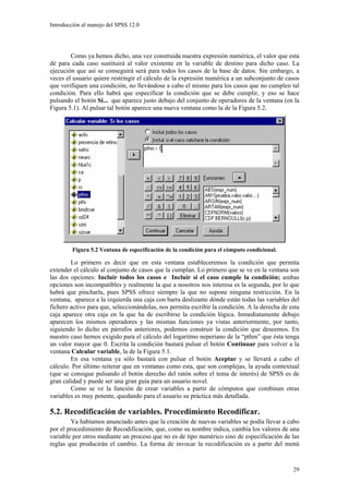 Introducción al manejo del SPSS 12.0




        Como ya hemos dicho, una vez construida nuestra expresión numérica, el valor que esta
dé para cada caso sustituirá al valor existente en la variable de destino para dicho caso. La
ejecución que así se conseguirá será para todos los casos de la base de datos. Sin embargo, a
veces el usuario quiere restringir el cálculo de la expresión numérica a un subconjunto de casos
que verifiquen una condición, no llevándose a cabo el mismo para los casos que no cumplen tal
condición. Para ello habrá que especificar la condición que se debe cumplir, y eso se hace
pulsando el botón Si... que aparece justo debajo del conjunto de operadores de la ventana (en la
Figura 5.1). Al pulsar tal botón aparece una nueva ventana como la de la Figura 5.2.




         Figura 5.2 Ventana de especificación de la condición para el cómputo condicional.

        Lo primero es decir que en esta ventana estableceremos la condición que permita
extender el cálculo al conjunto de casos que la cumplan. Lo primero que se ve en la ventana son
las dos opciones: Incluir todos los casos e Incluir si el caso cumple la condición; ambas
opciones son incompatibles y realmente la que a nosotros nos interesa es la segunda, por lo que
habrá que pincharla, pues SPSS ofrece siempre la que no supone ninguna restricción. En la
ventana, aparece a la izquierda una caja con barra deslizante dónde están todas las variables del
fichero activo para que, seleccionándolas, nos permita escribir la condición. A la derecha de esta
caja aparece otra caja en la que ha de escribirse la condición lógica. Inmediatamente debajo
aparecen los mismos operadores y las mismas funciones ya vistas anteriormente, por tanto,
siguiendo lo dicho en párrafos anteriores, podemos construir la condición que deseemos. En
nuestro caso hemos exigido para el cálculo del logaritmo neperiano de la “pthm” que ésta tenga
un valor mayor que 0. Escrita la condición bastará pulsar el botón Continuar para volver a la
ventana Calcular variable, la de la Figura 5.1.
        En esa ventana ya sólo bastará con pulsar el botón Aceptar y se llevará a cabo el
cálculo. Por último reiterar que en ventanas como esta, que son complejas, la ayuda contextual
(que se consigue pulsando el botón derecho del ratón sobre el tema de interés) de SPSS es de
gran calidad y puede ser una gran guía para un usuario novel.
        Como se ve la función de crear variables a partir de cómputos que combinan otras
variables es muy potente, quedando para el usuario su práctica más detallada.

5.2. Recodificación de variables. Procedimiento Recodificar.
        Ya habíamos anunciado antes que la creación de nuevas variables se podía llevar a cabo
por el procedimiento de Recodificación, que, como su nombre indica, cambia los valores de una
variable por otros mediante un proceso que no es de tipo numérico sino de especificación de las
reglas que producirán el cambio. La forma de invocar la recodificación es a partir del menú


                                                                                               29
 