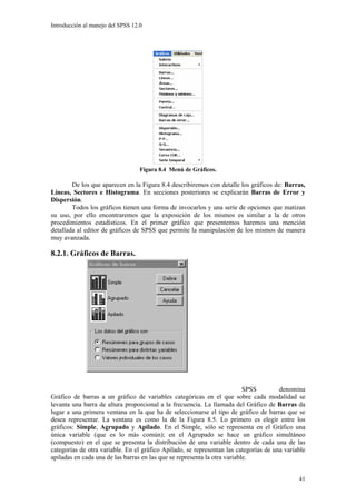Introducción al manejo del SPSS 12.0




                                   Figura 8.4 Menú de Gráficos.

        De los que aparecen en la Figura 8.4 describiremos con detalle los gráficos de: Barras,
Líneas, Sectores e Histograma. En secciones posteriores se explicarán Barras de Error y
Dispersión.
        Todos los gráficos tienen una forma de invocarlos y una serie de opciones que matizan
su uso, por ello encontraremos que la exposición de los mismos es similar a la de otros
procedimientos estadísticos. En el primer gráfico que presentemos haremos una mención
detallada al editor de gráficos de SPSS que permite la manipulación de los mismos de manera
muy avanzada.

8.2.1. Gráficos de Barras.




                                                                           SPSS        denomina
Gráfico de barras a un gráfico de variables categóricas en el que sobre cada modalidad se
levanta una barra de altura proporcional a la frecuencia. La llamada del Gráfico de Barras da
lugar a una primera ventana en la que ha de seleccionarse el tipo de gráfico de barras que se
desea representar. La ventana es como la de la Figura 8.5. Lo primero es elegir entre los
gráficos: Simple, Agrupado y Apilado. En el Simple, sólo se representa en el Gráfico una
única variable (que es lo más común); en el Agrupado se hace un gráfico simultáneo
(compuesto) en el que se presenta la distribución de una variable dentro de cada una de las
categorías de otra variable. En el gráfico Apilado, se representan las categorías de una variable
apiladas en cada una de las barras en las que se representa la otra variable.


                                                                                              41
 