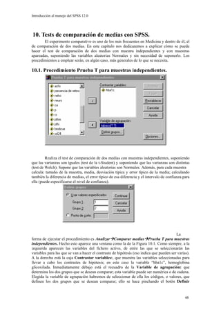 Introducción al manejo del SPSS 12.0




10. Tests de comparación de medias con SPSS.
       El experimento comparativo es uno de los más frecuentes en Medicina y dentro de él, el
de comparación de dos medias. En este capítulo nos dedicaremos a explicar cómo se puede
hacer el test de comparación de dos medias con muestra independientes y con muestras
apareadas, suponiendo las variables aleatorias Normales y sin necesidad de suponerlo. Los
procedimientos a emplear serán, en algún caso, más generales de lo que se necesita.

10.1. Procedimiento Prueba T para muestras independientes.




         Realiza el test de comparación de dos medias con muestras independientes, suponiendo
que las varianzas son iguales (test de la t-Student) y suponiendo que las varianzas son distintas
(test de Welch). Supone que las variables aleatorias son Normales. Además, para cada muestra
calcula: tamaño de la muestra, media, desviación típica y error típico de la media; calculando
también la diferencia de medias, el error típico de esa diferencia y el intervalo de confianza para
ella (puede especificarse el nivel de confianza).




                                                                                          La
forma de ejecutar el procedimiento es Analizar Comparar medias Prueba T para muestras
independientes. Hecho esto aparece una ventana como la de la Figura 10.1. Como siempre, a la
izquierda aparecen las variables del fichero activo, de entre las que se seleccionarán las
variables para las que se van a hacer el contraste de hipótesis (eso indica que pueden ser varias).
A la derecha está la caja Contrastar variables:, que muestra las variables seleccionadas para
llevar a cabo los contrastes de hipótesis; en este caso la variable “hba1c”, hemoglobina
glicoxilada. Inmediatamente debajo está el recuadro de la Variable de agrupación: que
determina los dos grupos que se desean comparar; esta variable puede ser numérica o de cadena.
Elegida la variable de agrupación habremos de seleccionar de ella los códigos, o valores, que
definen los dos grupos que se desean comparar; ello se hace pinchando el botón Definir


                                                                                                48
 
