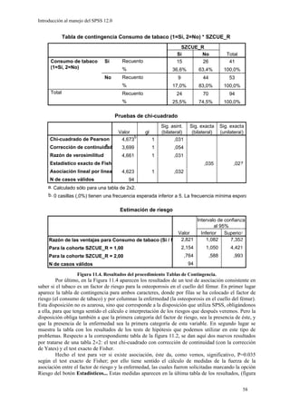 Introducción al manejo del SPSS 12.0


              Tabla de contingencia Consumo de tabaco (1=Sí, 2=No) * SZCUE_R
                                                                      SZCUE_R
                                                                    Sí       No                   Total
      Consumo de tabaco         Sí       Recuento                   15       26                    41
      (1=Sí, 2=No)                       %                        36,6%           63,4%          100,0%
                                No       Recuento                    9             44              53
                                         %                        17,0%           83,0%          100,0%
      Total                              Recuento                   24             70              94
                                         %                        25,5%           74,5%          100,0%

                                       Pruebas de chi-cuadrado
                                                             Sig. asint.     Sig. exacta       Sig. exacta
                                        Valor       gl       (bilateral)      (bilateral)      (unilateral)
                                              b
     Chi-cuadrado de Pearson             4,673           1          ,031
                                a
     Corrección de continuidad           3,699           1         ,054
     Razón de verosimilitud              4,661           1         ,031
     Estadístico exacto de Fishe                                                    ,035             ,027
     Asociación lineal por linea         4,623           1         ,032
     N de casos válidos                      94
    a. Calculado sólo para una tabla de 2x2.
     b. 0 casillas (,0%) tienen una frecuencia esperada inferior a 5. La frecuencia mínima espera


                                        Estimación de riesgo
                                                                Intervalo de confianza
                                                                         al 95%
                                                          Valor   Inferior    Superior
     Razón de las ventajas para Consumo de tabaco (Sí / N 2,821      1,082      7,352
     Para la cohorte SZCUE_R = 1,00                                      2,154      1,050           4,421
     Para la cohorte SZCUE_R = 2,00                                        ,764         ,588         ,993
     N de casos válidos                                                     94

                   Figura 11.4. Resultados del procedimiento Tablas de Contingencia.
         Por último, en la Figura 11.4 aparecen los resultados de un test de asociación consistente en
saber si el tabaco es un factor de riesgo para la osteoporosis en el cuello del fémur. En primer lugar
aparece la tabla de contingencia para ambos caracteres, donde por filas se ha colocado el factor de
riesgo (el consumo de tabaco) y por columnas la enfermedad (la osteoporosis en el cuello del fémur).
Esta disposición no es azarosa, sino que corresponde a la disposición que utiliza SPSS, obligándonos
a ella, para que tenga sentido el cálculo e interpretación de los riesgos que después veremos. Pero la
disposición obliga también a que la primera categoría del factor de riesgo, sea la presencia de éste, y
que la presencia de la enfermedad sea la primera categoría de esta variable. En segundo lugar se
muestra la tabla con los resultados de los tests de hipótesis que podemos utilizar en este tipo de
problemas. Respecto a la correspondiente tabla de la figura 11.2, se dan aquí dos nuevos resultados
por tratarse de una tabla 2×2: el test chi-cuadrado con corrección de continuidad (con la corrección
de Yates) y el test exacto de Fisher.
         Hecho el test para ver si existe asociación, éste da, como vemos, significativo, P=0.035
según el test exacto de Fisher; por ello tiene sentido el cálculo de medidas de la fuerza de la
asociación entre el factor de riesgo y la enfermedad, las cuales fueron solicitadas marcando la opción
Riesgo del botón Estadísticos... Estas medidas aparecen en la última tabla de los resultados, (figura


                                                                                                          58
 