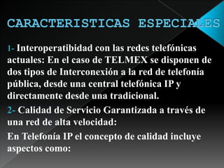 CARACTERISTICAS ESPECIALES1-Interoperatibidad con las redes telefónicas actuales: En el caso de TELMEX se disponen de dos tipos de Interconexión a la red de telefonía pública, desde una central telefónica IP y directamente desde una tradicional. 2- Calidad de Servicio Garantizada a través de una red de alta velocidad: En Telefonía IP el concepto de calidad incluye aspectos como: 