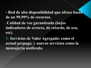 - Red de alta disponibilidad que ofrece hasta de un 99,99% de recursos. Calidad de voz garantizada (bajos indicadores de errores, de retardo, de eco, etc). 3- Servicios de Valor Agregado: como el actual prepago, y nuevos servicios como la mensajería unificada. 