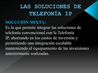 LAS SOLUCIONES DE TELEFONÍA IP SOLUCIÓN MIXTA:Es la que permite integrar las soluciones de telefonía convencional con la Telefonía IP, ahorrando en los costos de inversión y permitiendo una integración escalable manteniendo el equipamiento de las inversiones anteriormente realizadas.