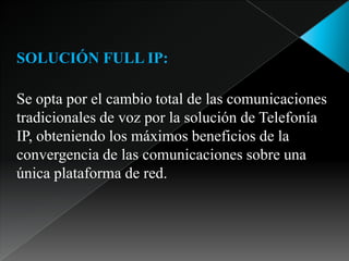SOLUCIÓN FULL IP:Se opta por el cambio total de las comunicaciones tradicionales de voz por la solución de Telefonía IP, obteniendo los máximos beneficios de la convergencia de las comunicaciones sobre una única plataforma de red.