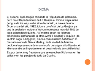 IDIOMA    El español es la lengua oficial de la República de Colombia, pero en el Departamento de La Guajira el Idioma wayuunaiki (lengua de los wayuu) ha sido declarado, a través de una Ordenanza del año 1992, idioma co-oficial de La Guajira, ya que la población indígena Wayuu representa más del 40% de toda la población guajira. Así mismo están los idiomas amerindios: damana (de la etnia wiwa o arsaria) y koguian (de la etnia kogui o kággaba) ambas comunidades habitan en la Sierra Nevada de Santa Marta y, en la ciudad de Maicao, debido a la presencia de una minoría de origen sirio-libanés, el idioma árabe es importante en el desarrollo de su cotidianidad.    Es, por tanto, muy frecuente que se escuchen 5 idiomas en las calles y en los parajes de toda La Guajira.