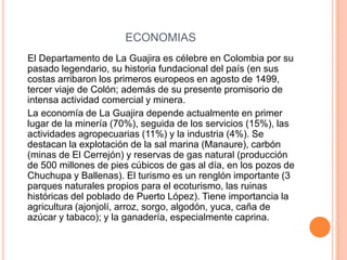 ECONOMIAS    El Departamento de La Guajira es célebre en Colombia por su pasado legendario, su historia fundacional del país (en sus costas arribaron los primeros europeos en agosto de 1499, tercer viaje de Colón; además de su presente promisorio de intensa actividad comercial y minera.    La economía de La Guajira depende actualmente en primer lugar de la minería (70%), seguida de los servicios (15%), las actividades agropecuarias (11%) y la industria (4%). Se destacan la explotación de la sal marina (Manaure), carbón (minas de El Cerrejón) y reservas de gas natural (producción de 500 millones de pies cúbicos de gas al día, en los pozos de Chuchupa y Ballenas). El turismo es un renglón importante (3 parques naturales propios para el ecoturismo, las ruinas históricas del poblado de Puerto López). Tiene importancia la agricultura (ajonjolí, arroz, sorgo, algodón, yuca, caña de azúcar y tabaco); y la ganadería, especialmente caprina.