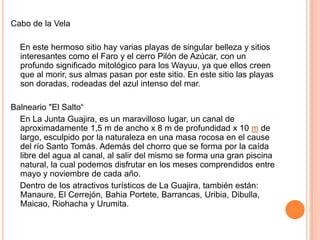Cabo de la Vela    En este hermoso sitio hay varias playas de singular belleza y sitios interesantes como el Faro y el cerro Pilón de Azúcar, con un profundo significado mitológico para los Wayuu, ya que ellos creen que al morir, sus almas pasan por este sitio. En este sitio las playas son doradas, rodeadas del azul intenso del mar. Balneario "El Salto“    En La Junta Guajira, es un maravilloso lugar, un canal de aproximadamente 1,5 m de ancho x 8 m de profundidad x 10 m de largo, esculpido por la naturaleza en una masa rocosa en el cause del río Santo Tomás. Además del chorro que se forma por la caída libre del agua al canal, al salir del mismo se forma una gran piscina natural, la cual podemos disfrutar en los meses comprendidos entre mayo y noviembre de cada año.     Dentro de los atractivos turísticos de La Guajira, también están: Manaure, El Cerrejón, BahiaPortete, Barrancas, Uribia, Dibulla, Maicao, Riohacha y Urumita.