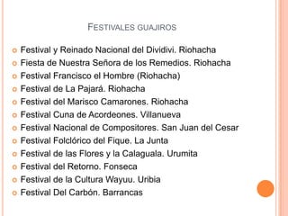 Festivales guajirosFestival y Reinado Nacional del Dividivi. RiohachaFiesta de Nuestra Señora de los Remedios. Riohacha Festival Francisco el Hombre (Riohacha) Festival de La Pajará. Riohacha Festival del Marisco Camarones. Riohacha Festival Cuna de Acordeones. VillanuevaFestival Nacional de Compositores. San Juan del Cesar Festival Folclórico del Fique. La Junta Festival de las Flores y la Calaguala. UrumitaFestival del Retorno. Fonseca Festival de la Cultura Wayuu. UribiaFestival Del Carbón. Barrancas