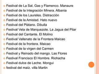 Festival de La Sal, Gas y Flamenco. Manaure Festival de la Integración Minera. Albania Festival de los Laureles. Distracción Festival de la Amistad. Hato nuevo Festival del Plátano. Dibulla Festival Vela de Marquezote. La Jagua del Pilar Festival del Cantante. El Molino Festival Vallenato de la Frontera MaicaoFestival de la frontera. Maicao Festival de la virgen del Carmen Festival y Reinado del mango. Las Flores Festival Francisco El Hombre. Riohacha Festival dulce de Leche. Mongui festival del maíz. villa Martin 
