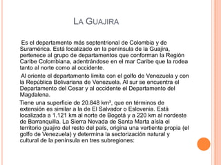                        La Guajira     Es el departamento más septentrional de Colombia y de Suramérica. Está localizado en la península de la Guajira, pertenece al grupo de departamentos que conforman la Región Caribe Colombiana, adentrándose en el mar Caribe que la rodea tanto al norte como al occidente.     Al oriente el departamento limita con el golfo de Venezuela y con la República Bolivariana de Venezuela. Al sur se encuentra el Departamento del Cesar y al occidente el Departamento del Magdalena.   Tiene una superficie de 20.848 km², que en términos de extensión es similar a la de El Salvador o Eslovenia. Está localizada a 1.121 km al norte de Bogotá y a 220 km al nordeste de Barranquilla. La Sierra Nevada de Santa Marta aísla el territorio guajiro del resto del país, origina una vertiente propia (el golfo de Venezuela) y determina la sectorización natural y cultural de la península en tres subregiones: