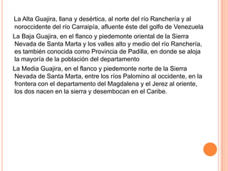La Alta Guajira, llana y desértica, al norte del río Ranchería y al noroccidente del río Carraipía, afluente éste del golfo de Venezuela    La Baja Guajira, en el flanco y piedemonte oriental de la Sierra Nevada de Santa Marta y los valles alto y medio del río Ranchería, es también conocida como Provincia de Padilla, en donde se aloja la mayoría de la población del departamento    La Media Guajira, en el flanco y piedemonte norte de la Sierra Nevada de Santa Marta, entre los ríos Palomino al occidente, en la frontera con el departamento del Magdalena y el Jerez al oriente, los dos nacen en la sierra y desembocan en el Caribe.