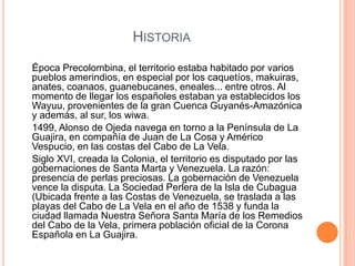 HistoriaÉpoca Precolombina, el territorio estaba habitado por varios pueblos amerindios, en especial por los caquetíos, makuiras, anates, coanaos, guanebucanes, eneales... entre otros. Al momento de llegar los españoles estaban ya establecidos los Wayuu, provenientes de la gran Cuenca Guyanés-Amazónica y además, al sur, los wiwa.     1499, Alonso de Ojeda navega en torno a la Península de La Guajira, en compañía de Juan de La Cosa y Américo Vespucio, en las costas del Cabo de La Vela.     Siglo XVI, creada la Colonia, el territorio es disputado por las gobernaciones de Santa Marta y Venezuela. La razón: presencia de perlas preciosas. La gobernación de Venezuela vence la disputa. La Sociedad Perlera de la Isla de Cubagua (Ubicada frente a las Costas de Venezuela, se traslada a las playas del Cabo de La Vela en el año de 1538 y funda la ciudad llamada Nuestra Señora Santa María de los Remedios del Cabo de la Vela, primera población oficial de la Corona Española en La Guajira. 