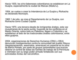 Hacia 1930, los sirio-liabeneses colombianos se establecen en La Guajira, especialmente la ciudad de Maicao (Maiko'u).     1954, se vuelve a crear la Intendencia de La Guajira y Riohacha es declarado Municipio.    1965 1 de julio, se crea el Departamento de La Guajira, con Riohacha como Ciudad Capital.     Hacia 1970, una tercera oleada de inmigrantes árabes, esta vez musulmanes de la secta sunita, huyendo de los conflictos en el Medio Oriente, sobre todo en Palestina, llegan a Colombia y se establecen al lado de los tradicionales árabes colombianos, entre ellos guajiros.     2004, organizaciones de Derechos Humanos (ONU y OEA) denuncian hostigamientos contra la comunidad del pueblo Wayuu (desplazamientos, asesinatos, amenazas) en especial en la zona de Bahía Pórtate, por parte de grupos paramilitares que buscan obtener el control de todas las fuentes de trabajo de la Península e intimidan con su largo poder armado fortalecido con sus actividades ilícitas del narcotráfico.