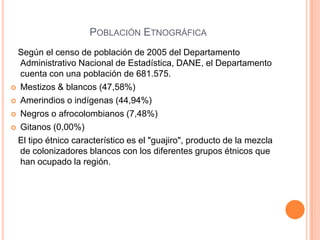 Población Etnográfica   Según el censo de población de 2005 del Departamento Administrativo Nacional de Estadística, DANE, el Departamento cuenta con una población de 681.575.Mestizos & blancos (47,58%) Amerindios o indígenas (44,94%) Negros o afrocolombianos (7,48%) Gitanos (0,00%)    El tipo étnico característico es el "guajiro", producto de la mezcla de colonizadores blancos con los diferentes grupos étnicos que han ocupado la región.