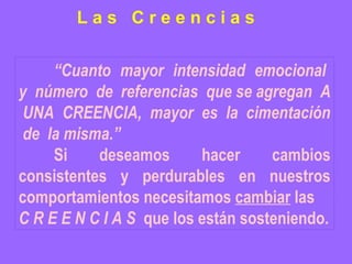 “ Cuanto  mayor  intensidad  emocional  y  número  de  referencias  que se agregan  A  UNA  CREENCIA,  mayor  es  la  cimentación  de  la misma.” Si deseamos hacer cambios consistentes y perdurables en nuestros comportamientos necesitamos  cambiar  las  C R E E N C I A S  que los están sosteniendo. L a s  C r e e n c i a s 