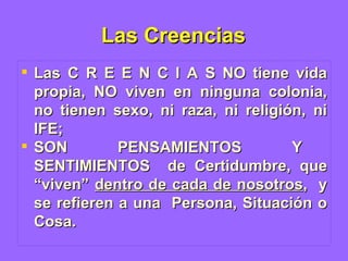 Las Creencias Las C R E E N C I A S NO tiene vida propia, NO viven en ninguna colonia, no tienen sexo, ni raza, ni religión, ni IFE;  SON  PENSAMIENTOS  Y  SENTIMIENTOS  de Certidumbre, que “viven”  dentro de cada de nosotros ,  y se refieren a una  Persona, Situación o Cosa. 