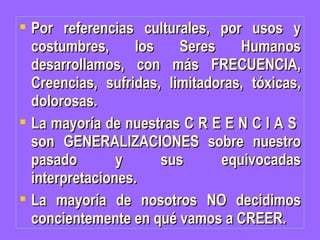 Por referencias culturales, por usos y costumbres, los Seres Humanos desarrollamos, con más FRECUENCIA, Creencias, sufridas, limitadoras, tóxicas, dolorosas. La mayoría de nuestras C R E E N C I A S  son GENERALIZACIONES sobre nuestro pasado y sus equivocadas interpretaciones. La mayoría de nosotros NO decidimos concientemente en qué vamos a CREER. 