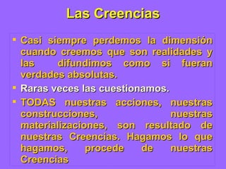 Las Creencias Casi siempre perdemos la dimensión cuando creemos que son realidades y las  difundimos como si fueran verdades absolutas. Raras veces las cuestionamos. TODAS nuestras acciones, nuestras construcciones, nuestras materializaciones, son resultado de nuestras Creencias. Hagamos lo que hagamos, procede de nuestras Creencias 
