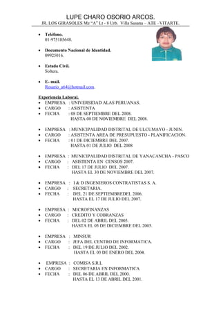 LUPE CHARO OSORIO ARCOS.
    JR. LOS GIRASOLES Mz “A” Lt - 8 Urb. Villa Susana – ATE –VITARTE.

•    Teléfono.
     01-975185648.

•    Documento Nacional de Identidad.
     09925016.

•    Estado Civil.
     Soltera.

•    E- mail.
     Rosario_a64@hotmail.com.

Experiencia Laboral.
• EMPRESA : UNIVERSIDAD ALAS PERUANAS.
• CARGO       : ASISTENTA
• FECHA       : 08 DE SEPTIEMBRE DEL 2008.
                HASTA 08 DE NOVIEMBRE DEL 2008.

•    EMPRESA : MUNICIPALIDAD DISTRITAL DE ULCUMAYO - JUNIN.
•    CARGO   : ASISTENTA AREA DE PRESUPUESTO - PLANIFICACION.
•    FECHA   : 01 DE DICIEMBRE DEL 2007.
               HASTA 01 DE JULIO DEL 2008

•    EMPRESA : MUNICIPALIDAD DISTRITAL DE YANACANCHA - PASCO
•    CARGO   : ASISTENTA EN CENSOS 2007.
•    FECHA   : DEL 17 DE JULIO DEL 2007.
               HASTA EL 30 DE NOVIEMBRE DEL 2007.

•    EMPRESA : I & D INGENIEROS CONTRATISTAS S. A.
•    CARGO   : SECRETARIA.
•    FECHA   : DEL 21 DE SEPTIEMBREDEL 2006.
               HASTA EL 17 DE JULIO DEL 2007.

•    EMPRESA : MICROFINANZAS
•    CARGO   : CREDITO Y COBRANZAS
•    FECHA   : DEL 02 DE ABRIL DEL 2005.
               HASTA EL 03 DE DICIEMBRE DEL 2005.

•    EMPRESA : MINSUR
•    CARGO   : JEFA DEL CENTRO DE INFORMATICA.
•    FECHA   : DEL 19 DE JULIO DEL 2002.
                HASTA EL 03 DE ENERO DEL 2004.

•    EMPRESA : COMISA S.R.L
•    CARGO   : SECRETARIA EN INFORMATICA
•    FECHA   : DEL 06 DE ABRIL DEL 2000.
               HASTA EL 13 DE ABRIL DEL 2001.
 